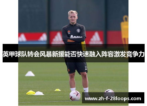 英甲球队转会风暴新援能否快速融入阵容激发竞争力