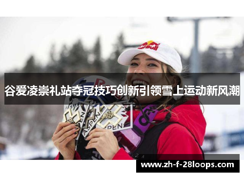 谷爱凌崇礼站夺冠技巧创新引领雪上运动新风潮 谷爱凌崇礼站夺冠技巧创新引领雪上运动新风潮