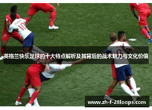 英格兰快乐足球的十大特点解析及其背后的战术魅力与文化价值 英格兰快乐足球的十大特点解析及其背后的战术魅力与文化价值