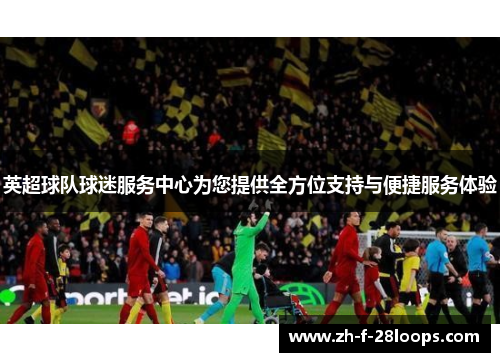 英超球队球迷服务中心为您提供全方位支持与便捷服务体验