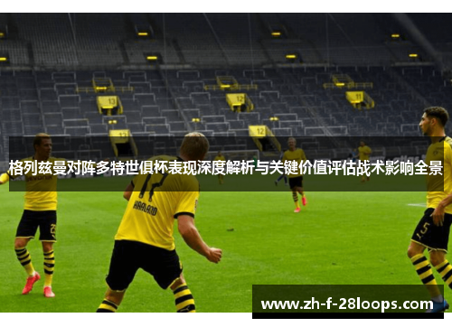 格列兹曼对阵多特世俱杯表现深度解析与关键价值评估战术影响全景
