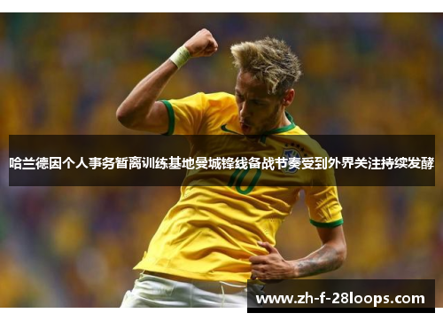 哈兰德因个人事务暂离训练基地曼城锋线备战节奏受到外界关注持续发酵