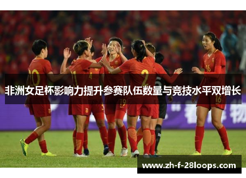 非洲女足杯影响力提升参赛队伍数量与竞技水平双增长