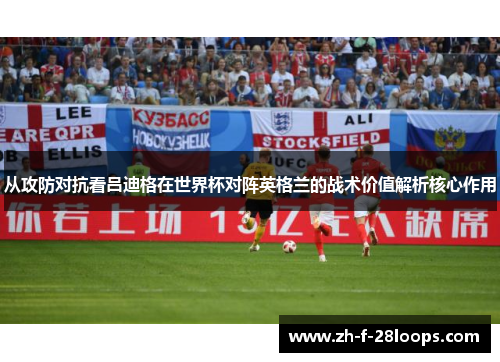 从攻防对抗看吕迪格在世界杯对阵英格兰的战术价值解析核心作用