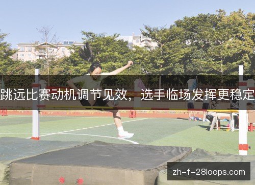 跳远比赛动机调节见效,选手临场发挥更稳定 跳远比赛动机调节见效,选手临场发挥更稳定